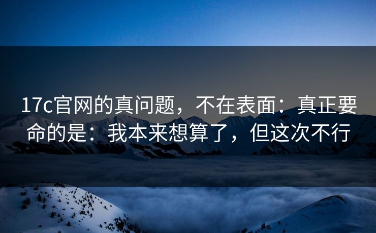 17c官网的真问题，不在表面：真正要命的是：我本来想算了，但这次不行