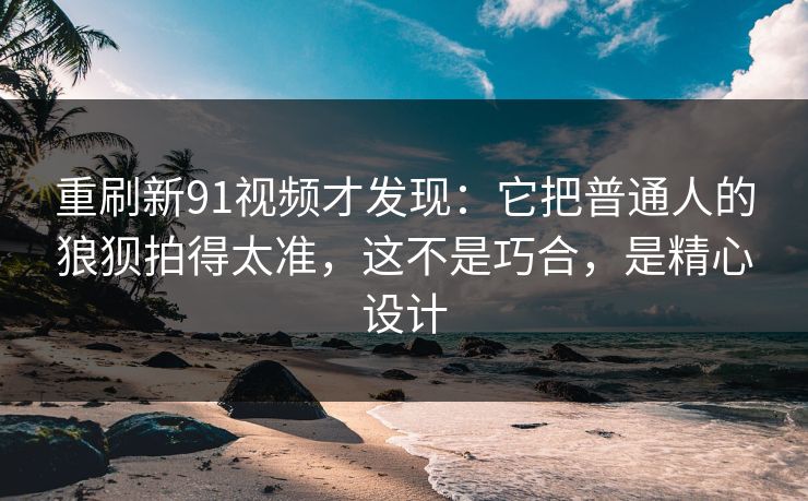 重刷新91视频才发现：它把普通人的狼狈拍得太准，这不是巧合，是精心设计