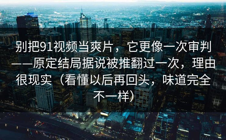 别把91视频当爽片，它更像一次审判——原定结局据说被推翻过一次，理由很现实（看懂以后再回头，味道完全不一样）