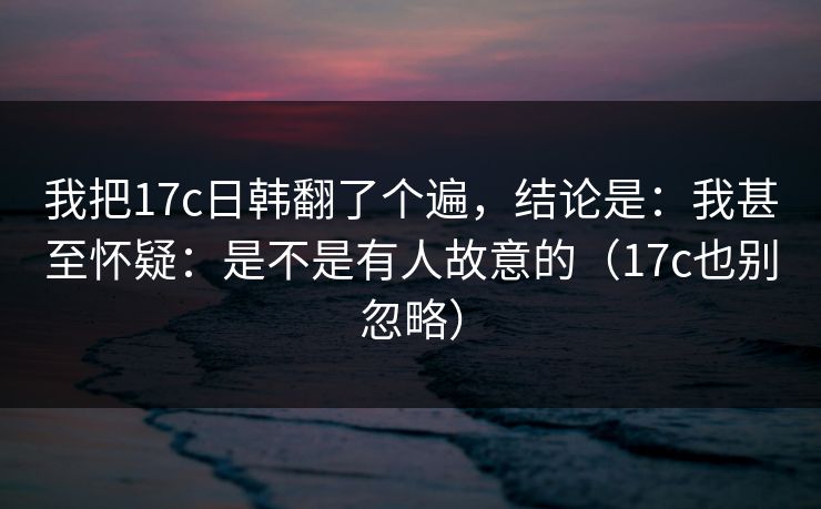 我把17c日韩翻了个遍，结论是：我甚至怀疑：是不是有人故意的（17c也别忽略）
