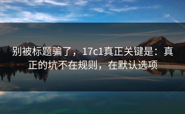 别被标题骗了，17c1真正关键是：真正的坑不在规则，在默认选项