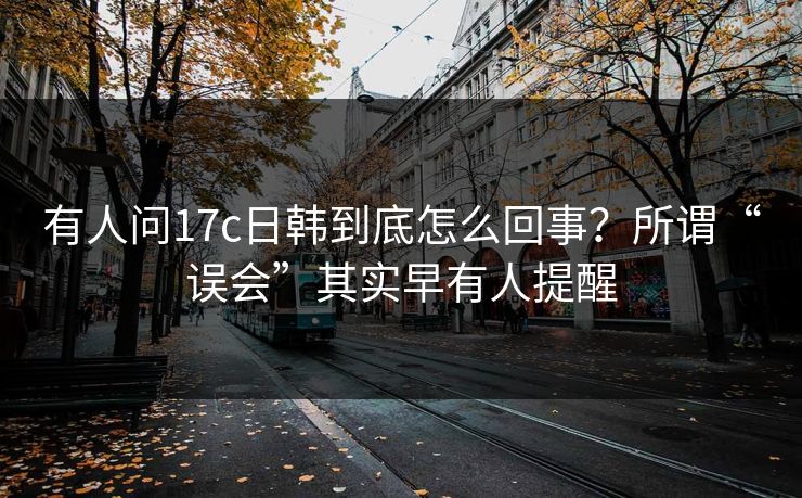 有人问17c日韩到底怎么回事？所谓“误会”其实早有人提醒
