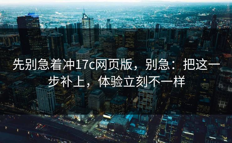 先别急着冲17c网页版，别急：把这一步补上，体验立刻不一样