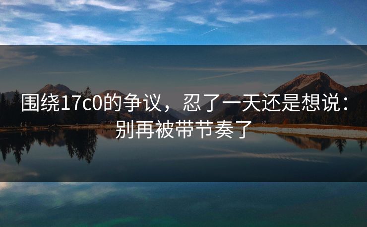 围绕17c0的争议，忍了一天还是想说：别再被带节奏了