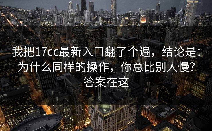 我把17cc最新入口翻了个遍，结论是：为什么同样的操作，你总比别人慢？答案在这