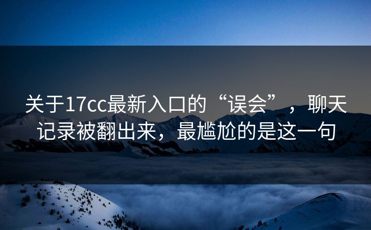关于17cc最新入口的“误会”，聊天记录被翻出来，最尴尬的是这一句