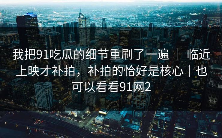 我把91吃瓜的细节重刷了一遍 ｜ 临近上映才补拍，补拍的恰好是核心｜也可以看看91网2
