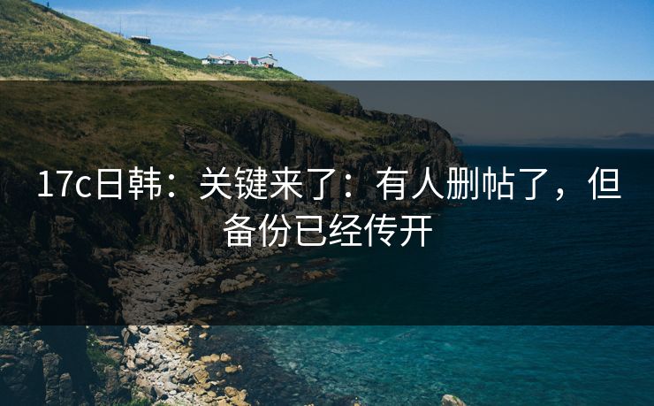 17c日韩：关键来了：有人删帖了，但备份已经传开