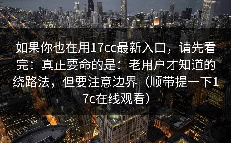 如果你也在用17cc最新入口，请先看完：真正要命的是：老用户才知道的绕路法，但要注意边界（顺带提一下17c在线观看）