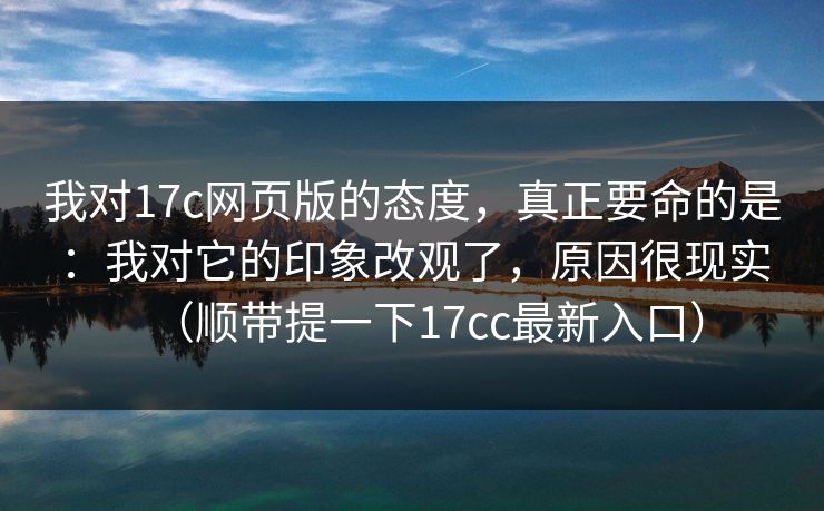 我对17c网页版的态度，真正要命的是：我对它的印象改观了，原因很现实（顺带提一下17cc最新入口）