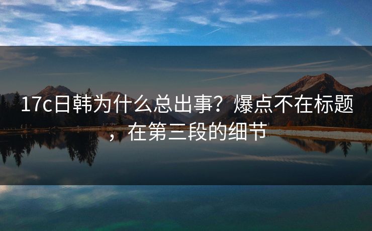 17c日韩为什么总出事？爆点不在标题，在第三段的细节