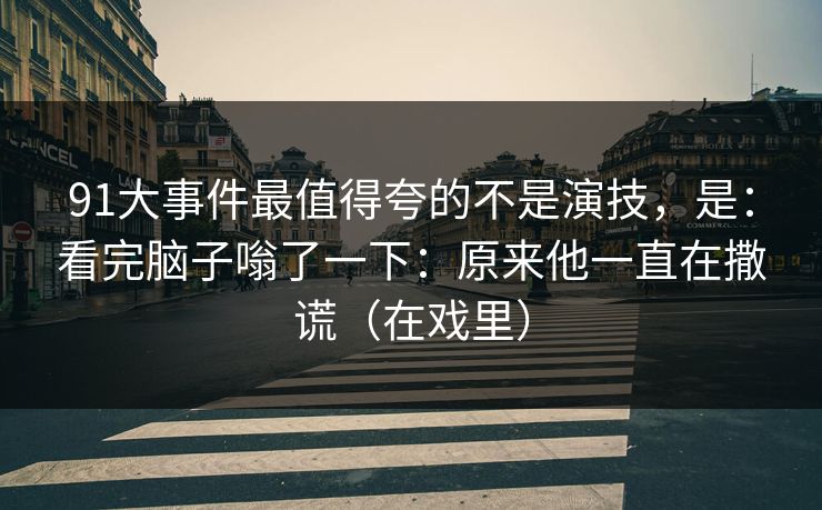 91大事件最值得夸的不是演技，是：看完脑子嗡了一下：原来他一直在撒谎（在戏里）