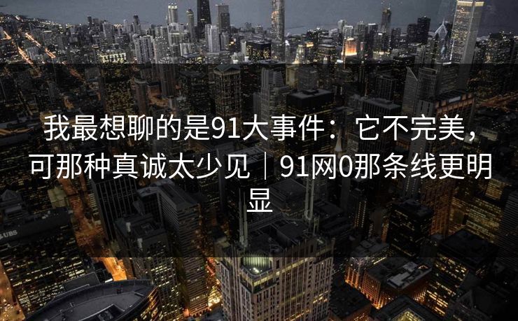 我最想聊的是91大事件：它不完美，可那种真诚太少见｜91网0那条线更明显