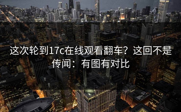 这次轮到17c在线观看翻车？这回不是传闻：有图有对比