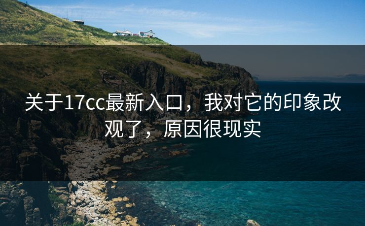关于17cc最新入口，我对它的印象改观了，原因很现实