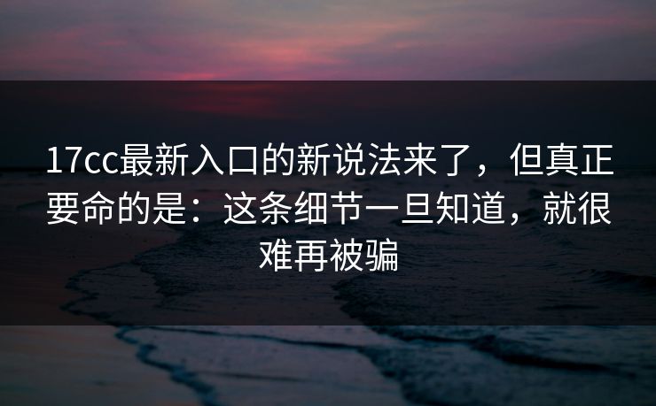 17cc最新入口的新说法来了，但真正要命的是：这条细节一旦知道，就很难再被骗