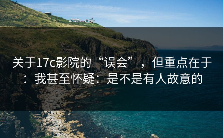 关于17c影院的“误会”，但重点在于：我甚至怀疑：是不是有人故意的