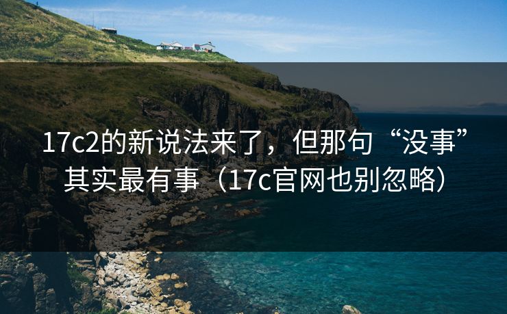 17c2的新说法来了,但那句“没事”其实最有事(17c官网也别忽略) 17c2的新说法来了,但那句“没事”其实最有事(17c官网也别忽略)