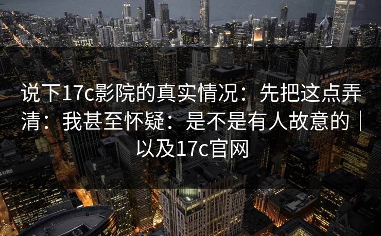 说下17c影院的真实情况：先把这点弄清：我甚至怀疑：是不是有人故意的｜以及17c官网