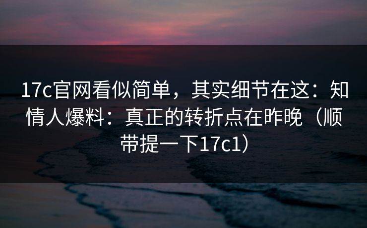 17c官网看似简单，其实细节在这：知情人爆料：真正的转折点在昨晚（顺带提一下17c1）