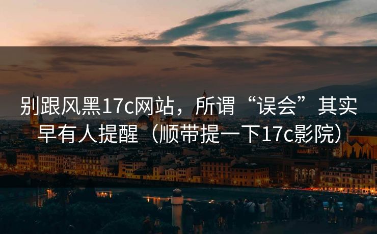 别跟风黑17c网站，所谓“误会”其实早有人提醒（顺带提一下17c影院）