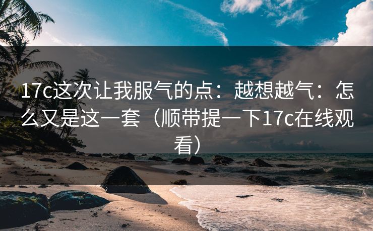 17c这次让我服气的点：越想越气：怎么又是这一套（顺带提一下17c在线观看）