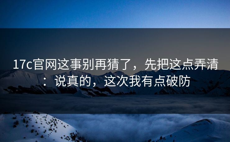 17c官网这事别再猜了，先把这点弄清：说真的，这次我有点破防