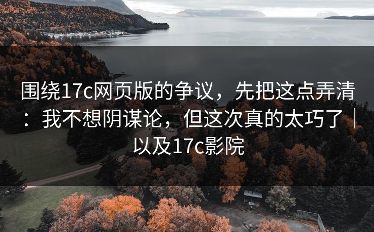 围绕17c网页版的争议，先把这点弄清：我不想阴谋论，但这次真的太巧了｜以及17c影院