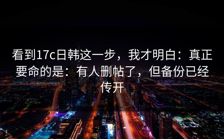 看到17c日韩这一步，我才明白：真正要命的是：有人删帖了，但备份已经传开