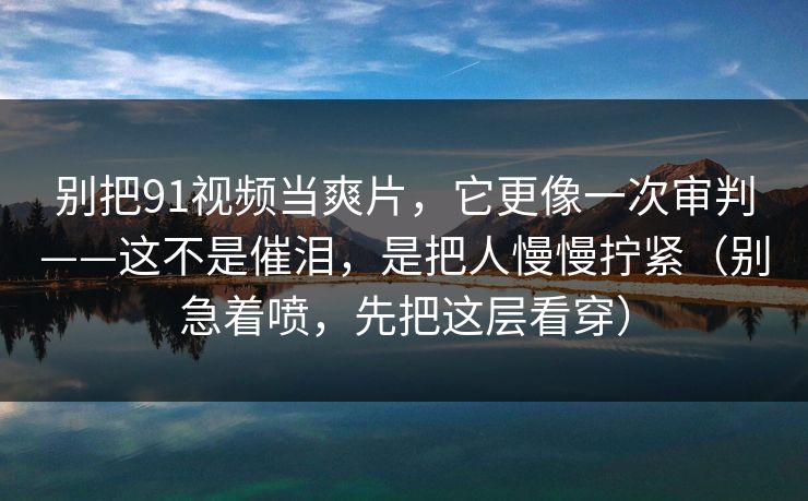 别把91视频当爽片，它更像一次审判——这不是催泪，是把人慢慢拧紧（别急着喷，先把这层看穿）