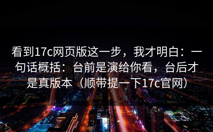 看到17c网页版这一步，我才明白：一句话概括：台前是演给你看，台后才是真版本（顺带提一下17c官网）
