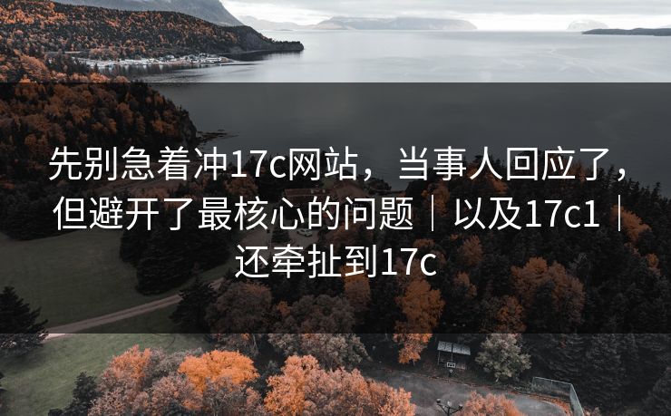 先别急着冲17c网站，当事人回应了，但避开了最核心的问题｜以及17c1｜还牵扯到17c