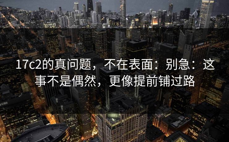 17c2的真问题，不在表面：别急：这事不是偶然，更像提前铺过路