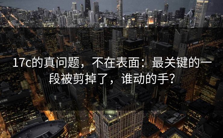 17c的真问题，不在表面：最关键的一段被剪掉了，谁动的手？