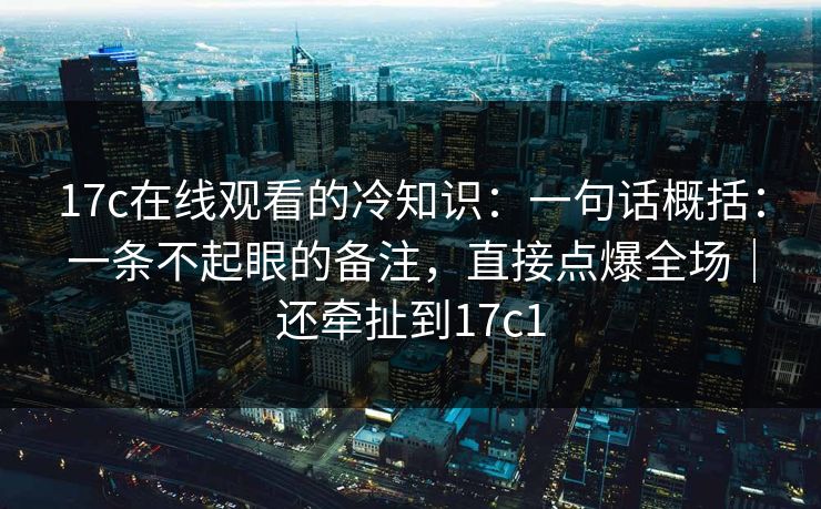 17c在线观看的冷知识：一句话概括：一条不起眼的备注，直接点爆全场｜还牵扯到17c1