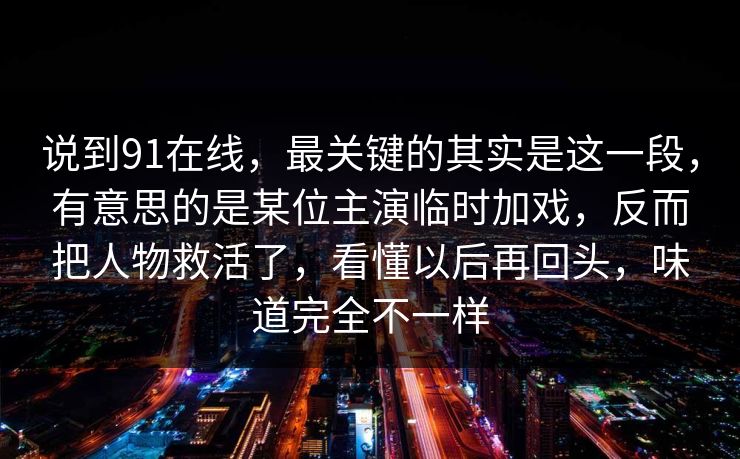 说到91在线，最关键的其实是这一段，有意思的是某位主演临时加戏，反而把人物救活了，看懂以后再回头，味道完全不一样