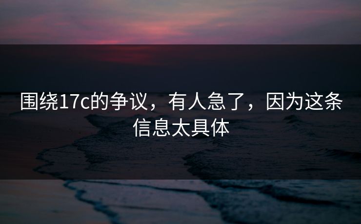 围绕17c的争议，有人急了，因为这条信息太具体