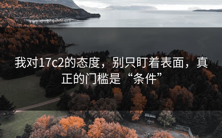 我对17c2的态度，别只盯着表面，真正的门槛是“条件”