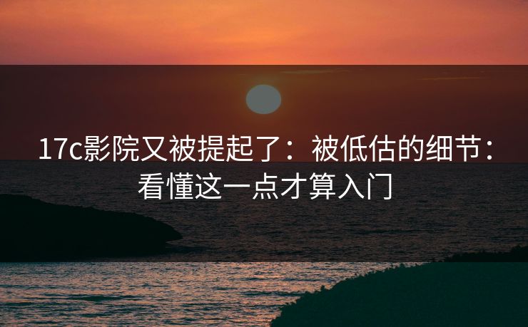 17c影院又被提起了：被低估的细节：看懂这一点才算入门