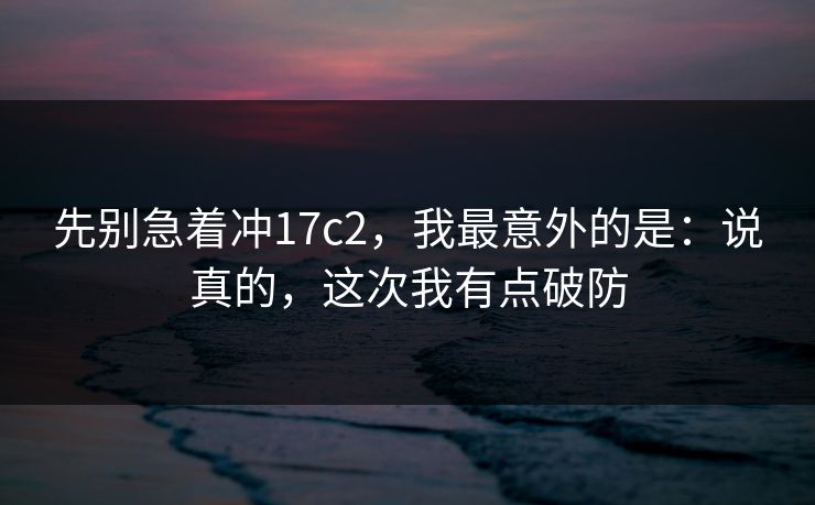 先别急着冲17c2，我最意外的是：说真的，这次我有点破防