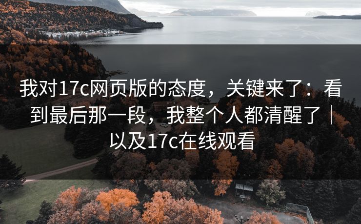 我对17c网页版的态度，关键来了：看到最后那一段，我整个人都清醒了｜以及17c在线观看