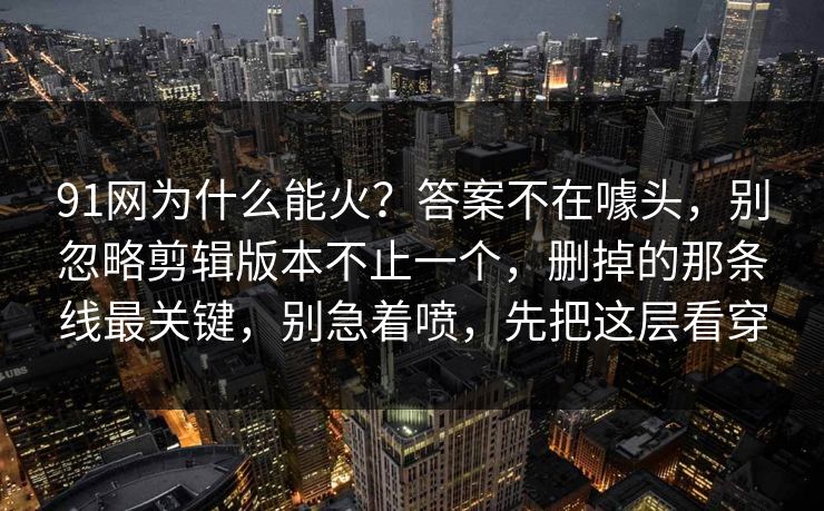 91网为什么能火？答案不在噱头，别忽略剪辑版本不止一个，删掉的那条线最关键，别急着喷，先把这层看穿
