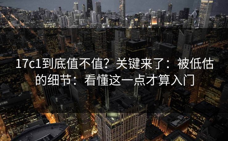 17c1到底值不值？关键来了：被低估的细节：看懂这一点才算入门