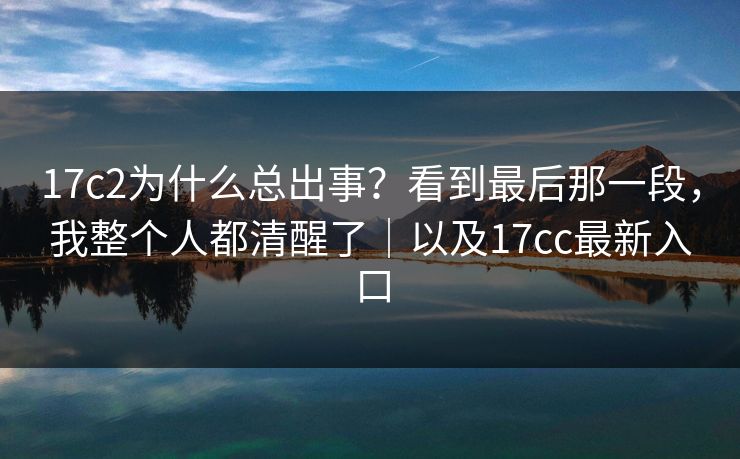 17c2为什么总出事？看到最后那一段，我整个人都清醒了｜以及17cc最新入口