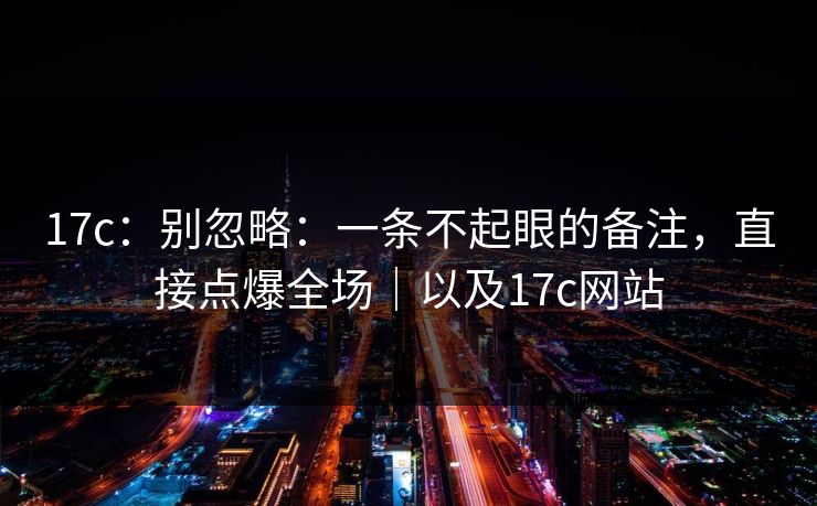 17c：别忽略：一条不起眼的备注，直接点爆全场｜以及17c网站