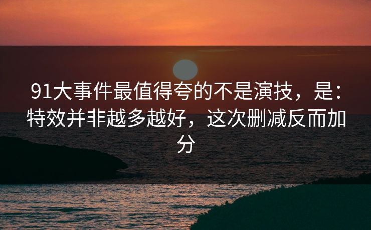 91大事件最值得夸的不是演技，是：特效并非越多越好，这次删减反而加分