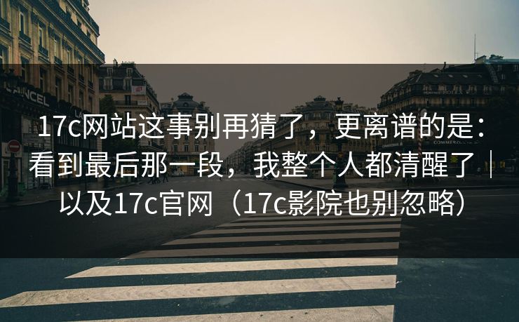 17c网站这事别再猜了，更离谱的是：看到最后那一段，我整个人都清醒了｜以及17c官网（17c影院也别忽略）
