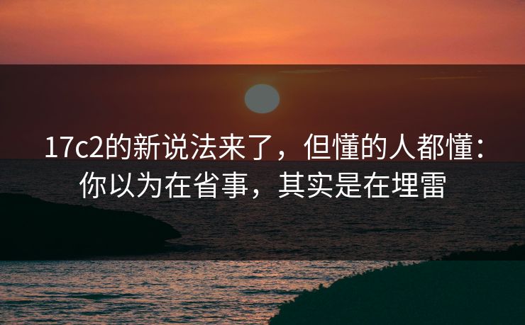 17c2的新说法来了，但懂的人都懂：你以为在省事，其实是在埋雷
