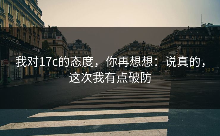 我对17c的态度，你再想想：说真的，这次我有点破防