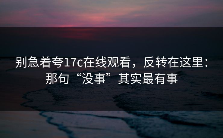别急着夸17c在线观看，反转在这里：那句“没事”其实最有事